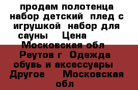 продам полотенца,набор детский (плед с игрушкой),набор для сауны  › Цена ­ 600 - Московская обл., Реутов г. Одежда, обувь и аксессуары » Другое   . Московская обл.